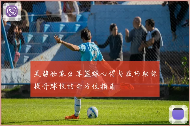 吴静独家分享篮球心得与技巧助你提升球技的全方位指南