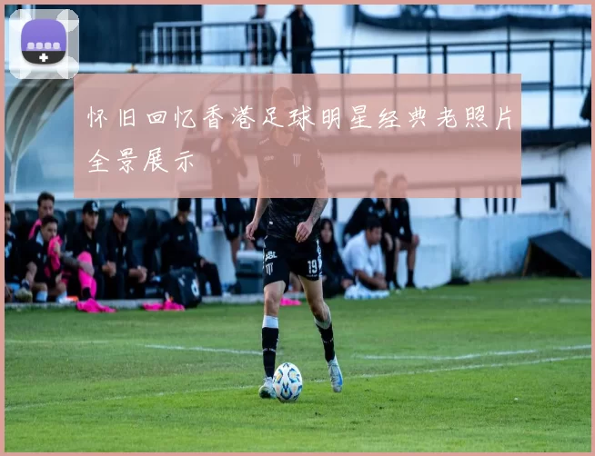 怀旧回忆香港足球明星经典老照片全景展示