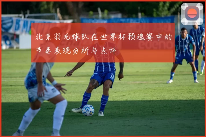 北京羽毛球队在世界杯预选赛中的节奏表现分析与点评