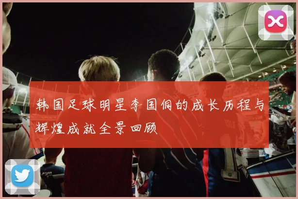 韩国足球明星李国侗的成长历程与辉煌成就全景回顾