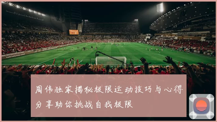 周伟独家揭秘极限运动技巧与心得分享助你挑战自我极限
