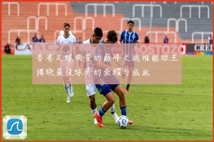 香港足球明星的巅峰之战谁能称王揭晓最佳球员的荣耀与成就