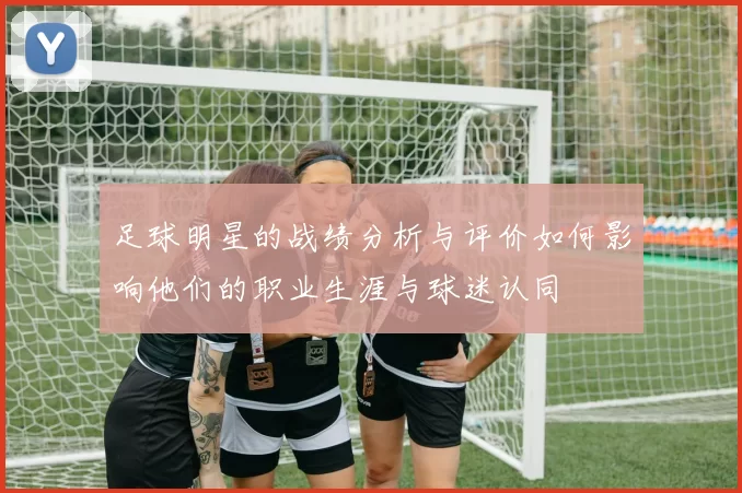 足球明星的战绩分析与评价如何影响他们的职业生涯与球迷认同