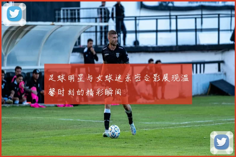 足球明星与女球迷亲密合影展现温馨时刻的精彩瞬间