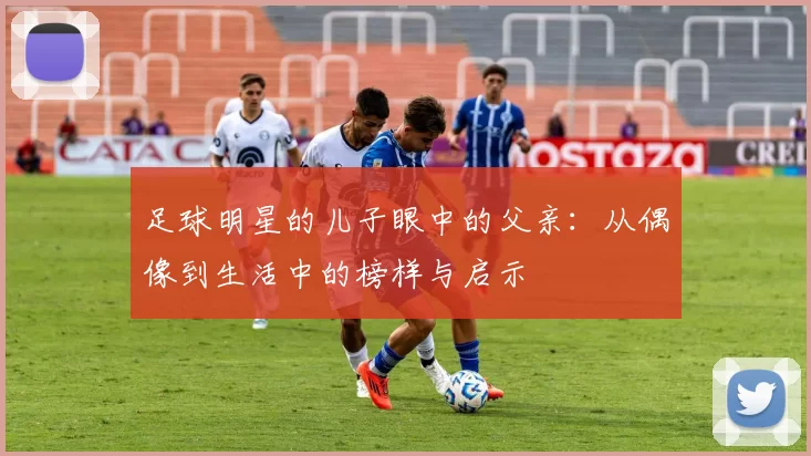 足球明星的儿子眼中的父亲：从偶像到生活中的榜样与启示