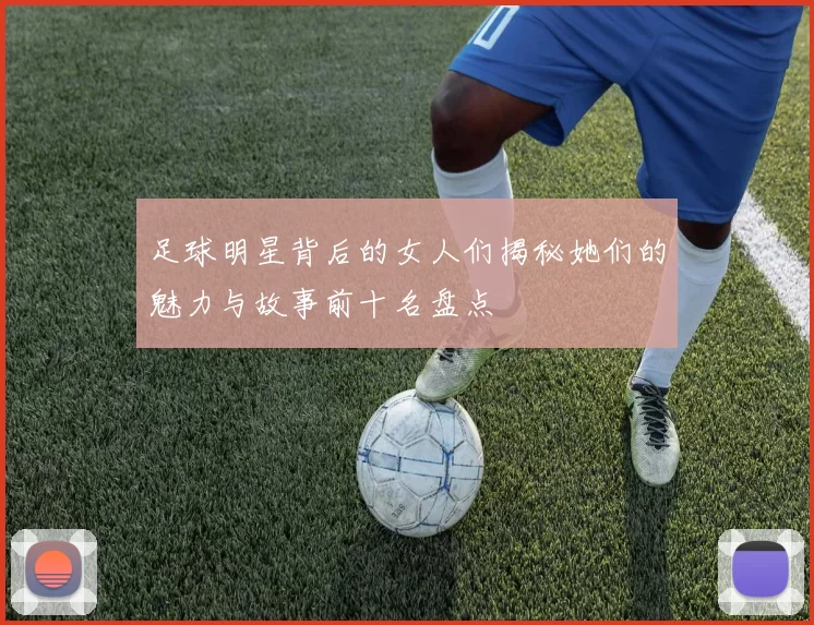 足球明星背后的女人们揭秘她们的魅力与故事前十名盘点