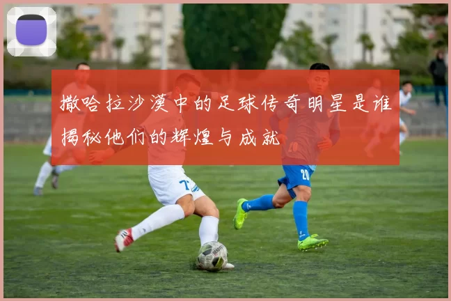 撒哈拉沙漠中的足球传奇明星是谁揭秘他们的辉煌与成就