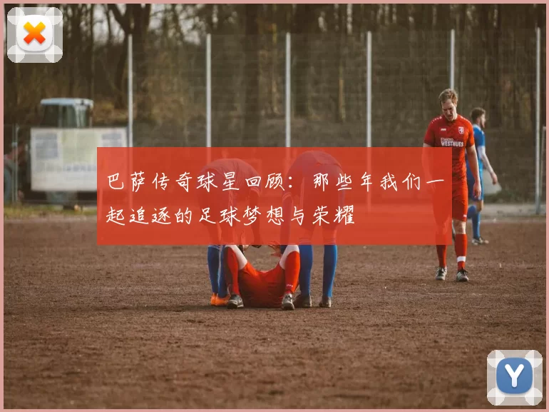 巴萨传奇球星回顾：那些年我们一起追逐的足球梦想与荣耀
