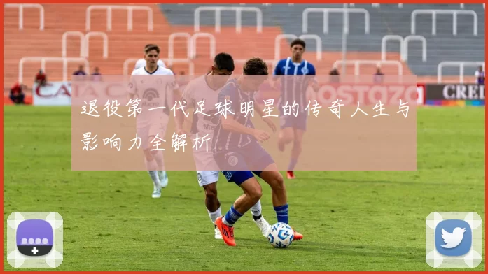 退役第一代足球明星的传奇人生与影响力全解析
