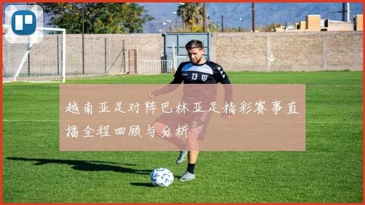 越南亚足对阵巴林亚足精彩赛事直播全程回顾与分析