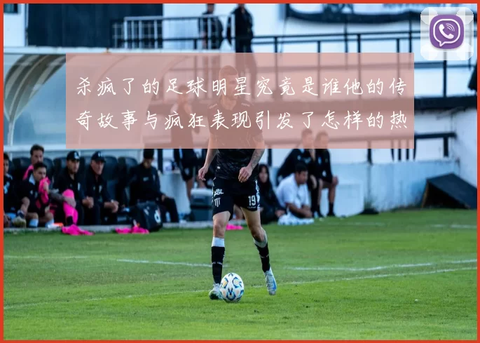 杀疯了的足球明星究竟是谁他的传奇故事与疯狂表现引发了怎样的热议