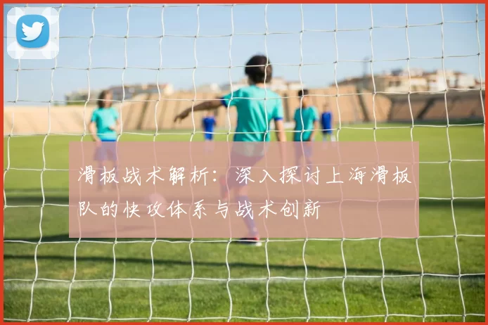 滑板战术解析：深入探讨上海滑板队的快攻体系与战术创新