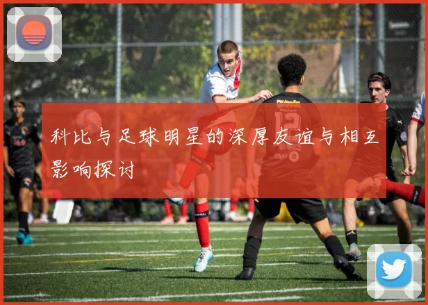 科比与足球明星的深厚友谊与相互影响探讨