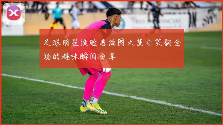 足球明星换脸恶搞图大集合笑翻全场的趣味瞬间分享