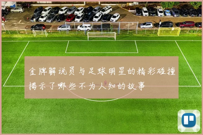 金牌解说员与足球明星的精彩碰撞揭示了哪些不为人知的故事