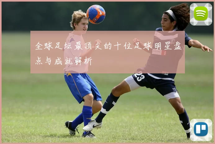 全球足坛最顶尖的十位足球明星盘点与成就解析