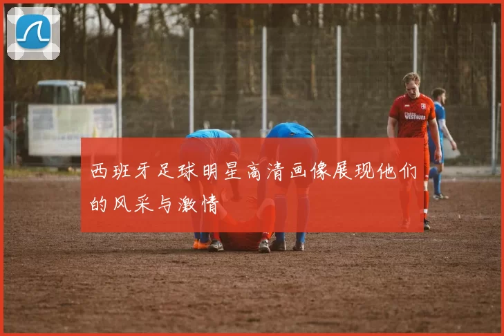 西班牙足球明星高清画像展现他们的风采与激情