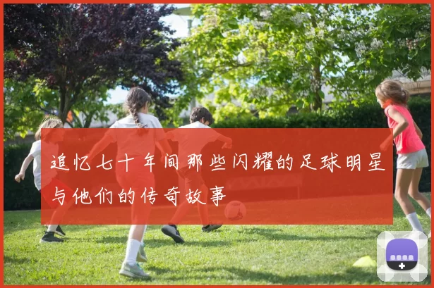 追忆七十年间那些闪耀的足球明星与他们的传奇故事