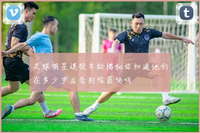 足球明星退役年龄揭秘你知道他们在多少岁后告别绿茵场吗