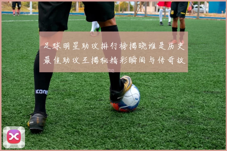 足球明星助攻排行榜揭晓谁是历史最佳助攻王揭秘精彩瞬间与传奇故事
