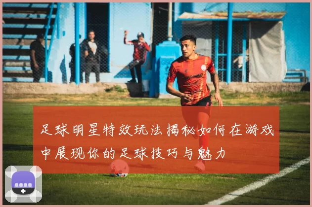 足球明星特效玩法揭秘如何在游戏中展现你的足球技巧与魅力