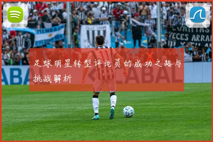 足球明星转型评论员的成功之路与挑战解析