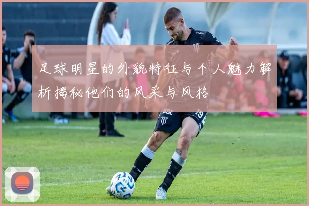 足球明星的外貌特征与个人魅力解析揭秘他们的风采与风格