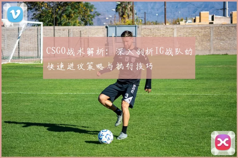 CSGO战术解析：深入剖析IG战队的快速进攻策略与执行技巧