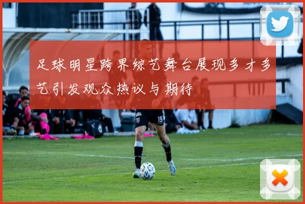 足球明星跨界综艺舞台展现多才多艺引发观众热议与期待