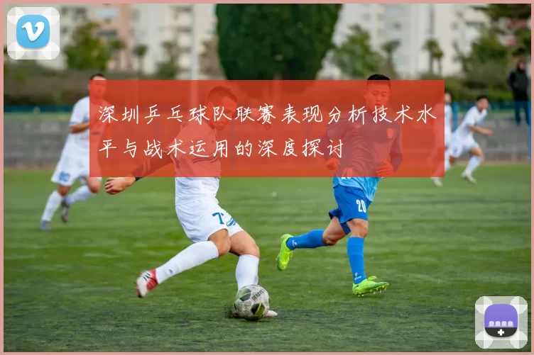 深圳乒乓球队联赛表现分析技术水平与战术运用的深度探讨