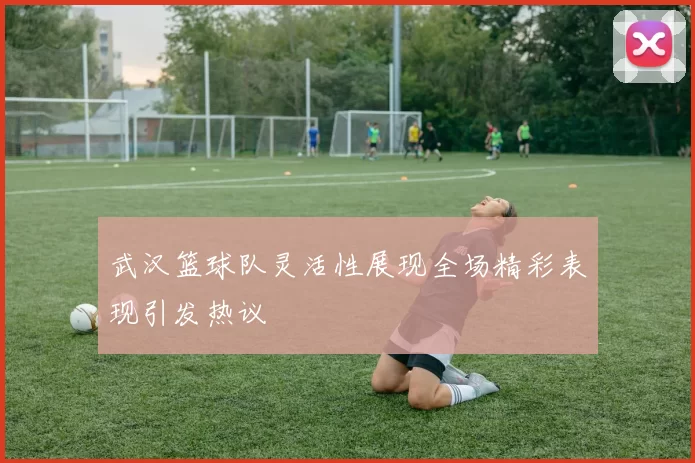 武汉篮球队灵活性展现全场精彩表现引发热议