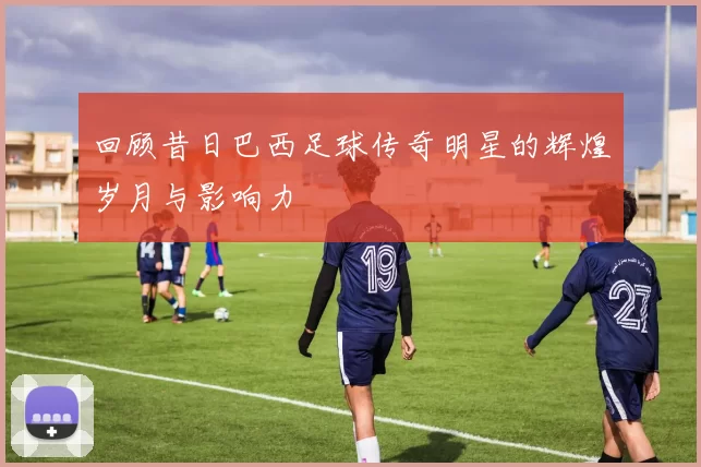 回顾昔日巴西足球传奇明星的辉煌岁月与影响力