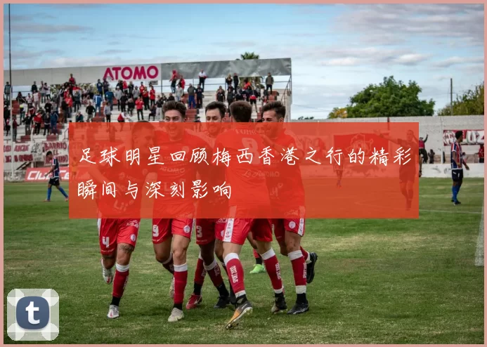 足球明星回顾梅西香港之行的精彩瞬间与深刻影响