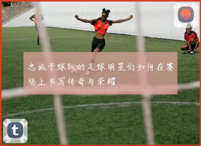 忠诚于球队的足球明星们如何在赛场上书写传奇与荣耀