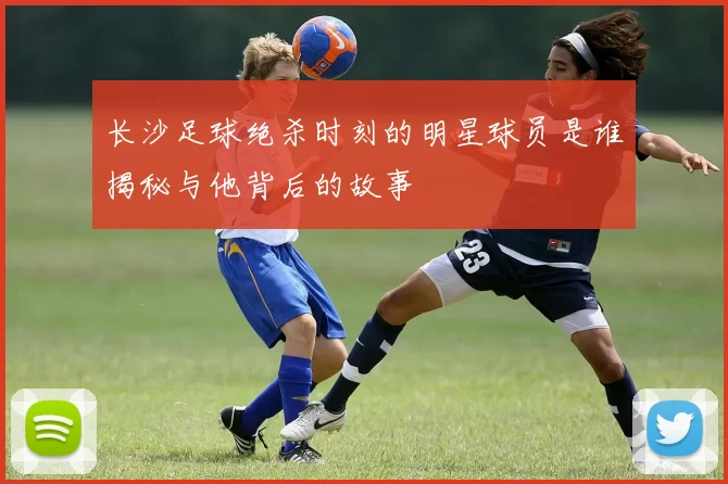 长沙足球绝杀时刻的明星球员是谁揭秘与他背后的故事