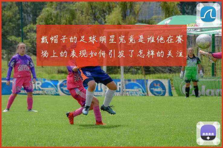 戴帽子的足球明星究竟是谁他在赛场上的表现如何引发了怎样的关注与讨论