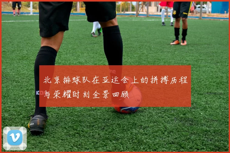 北京排球队在亚运会上的拼搏历程与荣耀时刻全景回顾