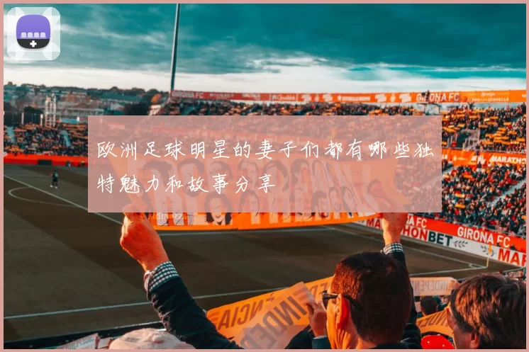 欧洲足球明星的妻子们都有哪些独特魅力和故事分享