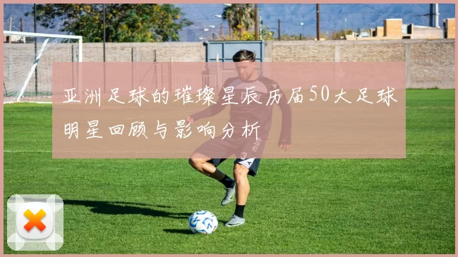 亚洲足球的璀璨星辰历届50大足球明星回顾与影响分析