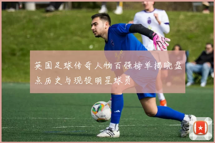 英国足球传奇人物百强榜单揭晓盘点历史与现役明星球员
