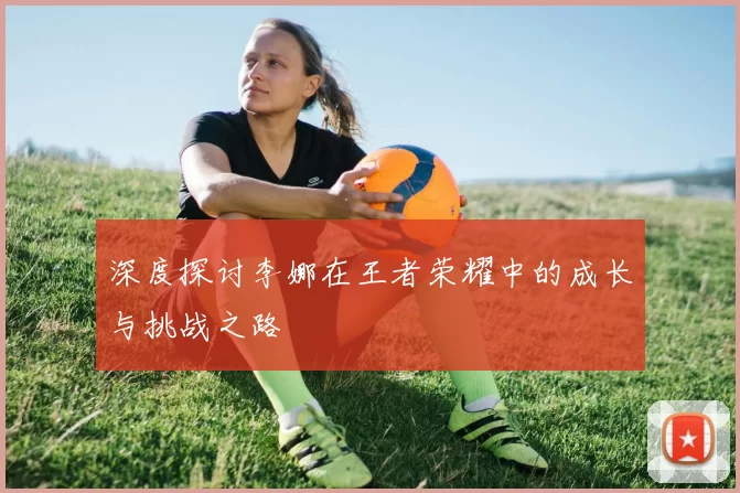 深度探讨李娜在王者荣耀中的成长与挑战之路