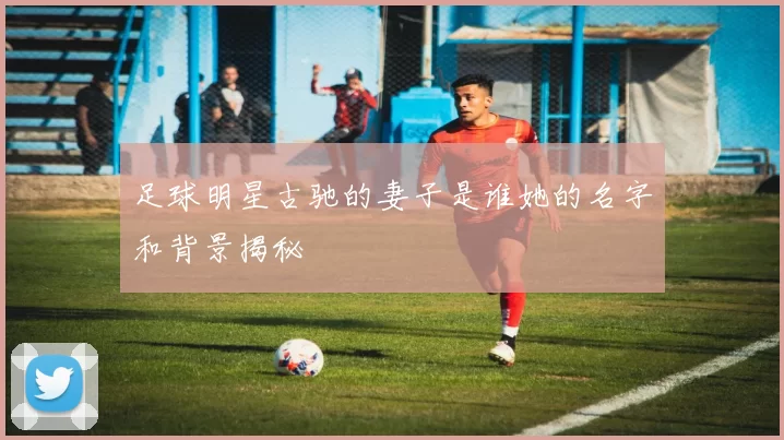 足球明星古驰的妻子是谁她的名字和背景揭秘