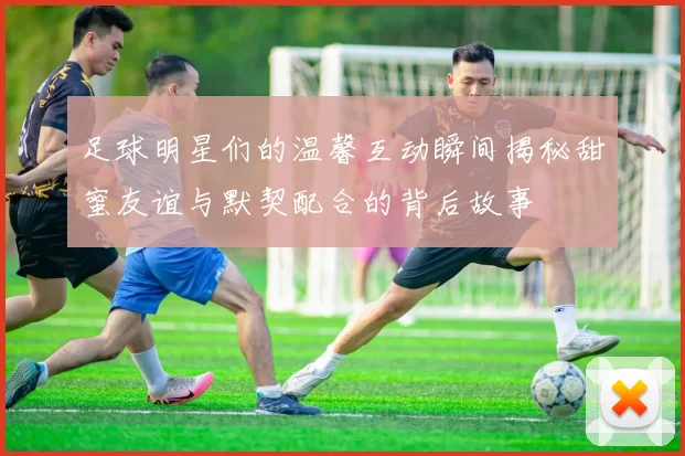 足球明星们的温馨互动瞬间揭秘甜蜜友谊与默契配合的背后故事
