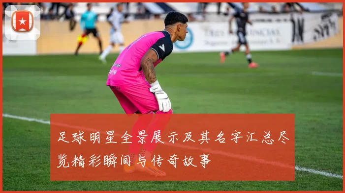 足球明星全景展示及其名字汇总尽览精彩瞬间与传奇故事