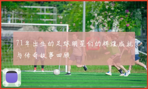 71年出生的足球明星们的辉煌成就与传奇故事回顾