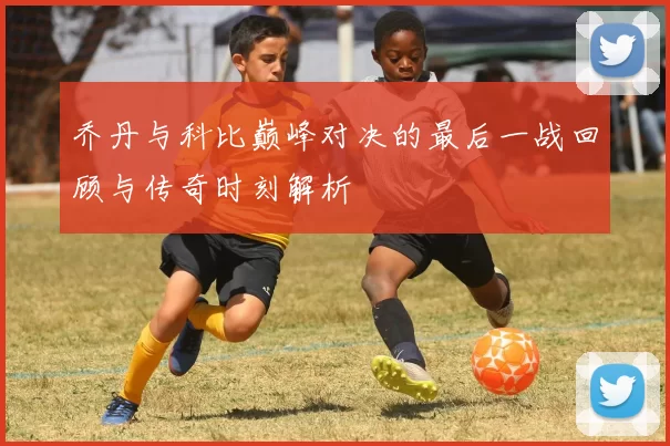 乔丹与科比巅峰对决的最后一战回顾与传奇时刻解析