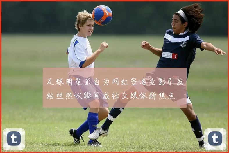 足球明星亲自为网红签名合影引发粉丝热议瞬间成社交媒体新焦点