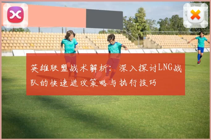 英雄联盟战术解析：深入探讨LNG战队的快速进攻策略与执行技巧
