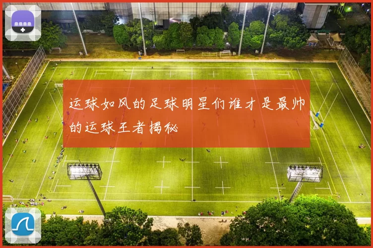 运球如风的足球明星们谁才是最帅的运球王者揭秘