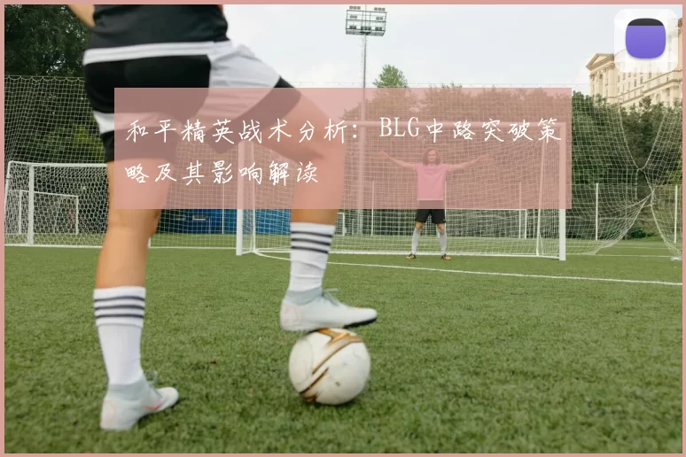 和平精英战术分析：BLG中路突破策略及其影响解读